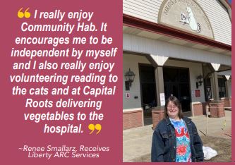 Photo of Renne Smallarz, who receives Liberty ARC services with quote, "I really enjoy Community Hab. It encourages me to be independent by myself and I also really enjoy volunteering reading o the cat and at Capital Roots delivering vegetables to the hospital."