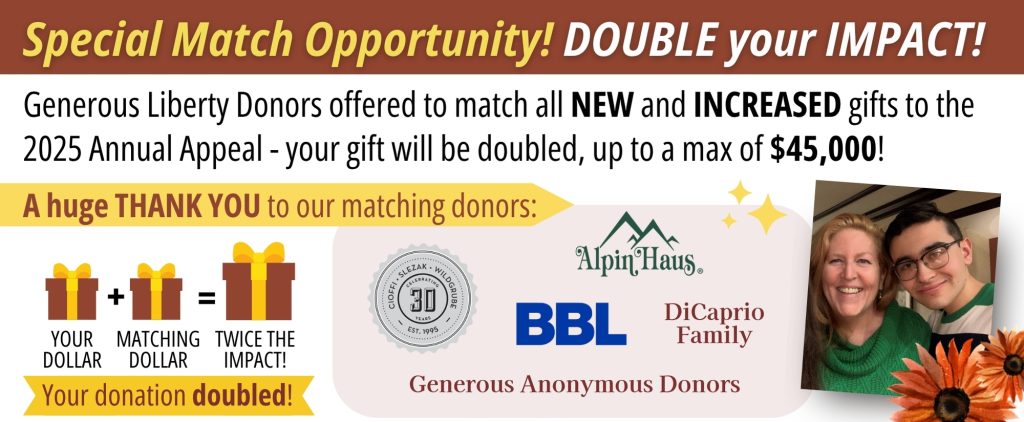 Liberty Foundation's 2025 Annual Appeal Match. Generous Liberty donors offered to match new and increased gifts to the 2025 Annual Appeal Campaign - your gift will be doubled, up to a max of $45,000!