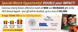 Liberty Foundation's 2025 Annual Appeal Match. Generous Liberty donors offered to match new and increased gifts to the 2025 Annual Appeal Campaign - your gift will be doubled, up to a max of $45,000!